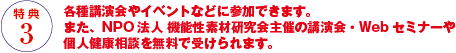 各種講演会やイベントなどに参加できます。また、NPO法人 機能性素材研究会主催の講演会・Webセミナーや個人健康相談を無料で受けられます。