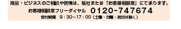 商品・ビジネスのご相談や苦情は、販社または『お客様相談室』にて承ります。お客様相談室フリーダイヤル　0120‐747674　受付時間　9：30～17：00（土曜・日曜・祝日は除く）